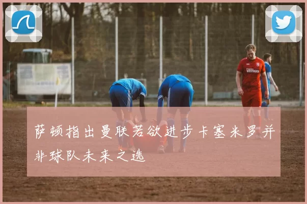 萨顿指出曼联若欲进步卡塞米罗并非球队未来之选