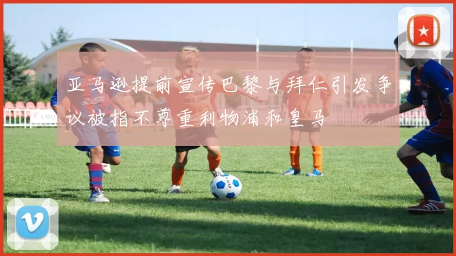 亚马逊提前宣传巴黎与拜仁引发争议被指不尊重利物浦和皇马