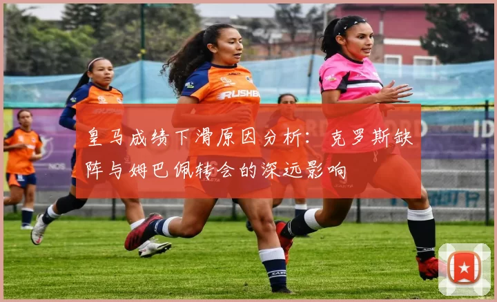 皇马成绩下滑原因分析：克罗斯缺阵与姆巴佩转会的深远影响