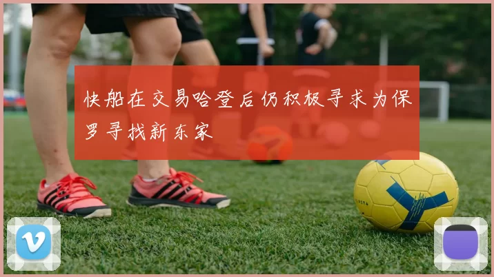 快船在交易哈登后仍积极寻求为保罗寻找新东家