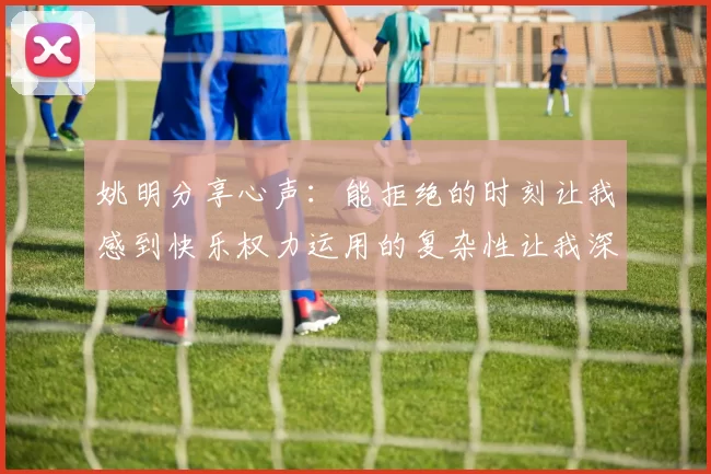 姚明分享心声：能拒绝的时刻让我感到快乐权力运用的复杂性让我深感不足