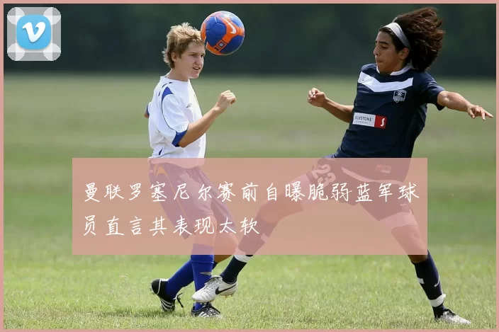 曼联罗塞尼尔赛前自曝脆弱蓝军球员直言其表现太软
