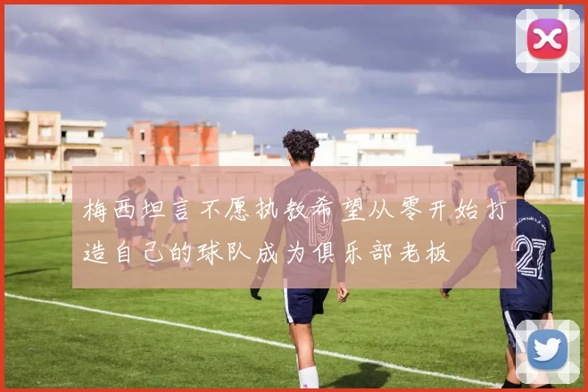 梅西坦言不愿执教希望从零开始打造自己的球队成为俱乐部老板