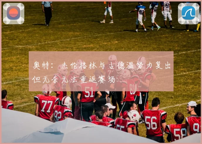 奥特：杰伦格林与古德温努力复出但无奈无法重返赛场