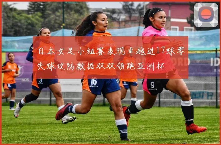 日本女足小组赛表现卓越进17球零失球攻防数据双双领跑亚洲杯