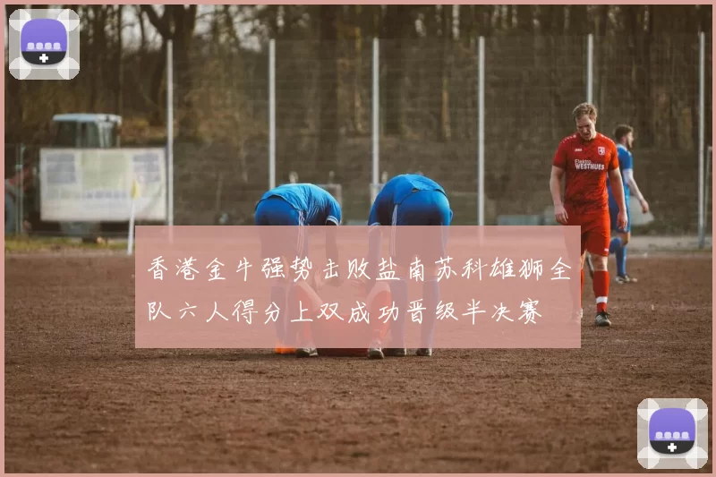 香港金牛强势击败盐南苏科雄狮全队六人得分上双成功晋级半决赛