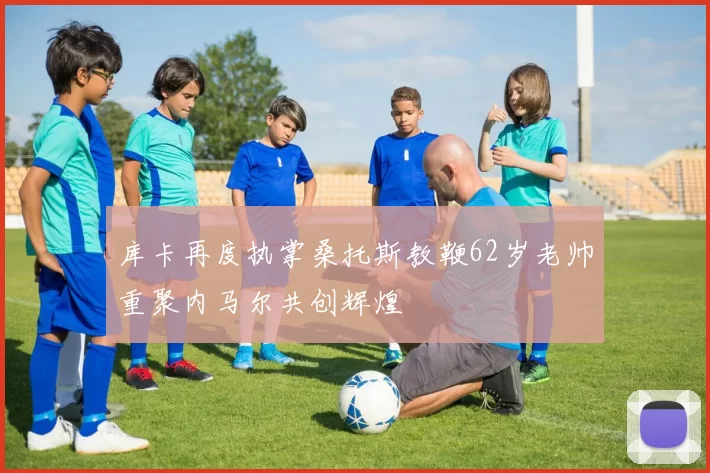 库卡再度执掌桑托斯教鞭62岁老帅重聚内马尔共创辉煌
