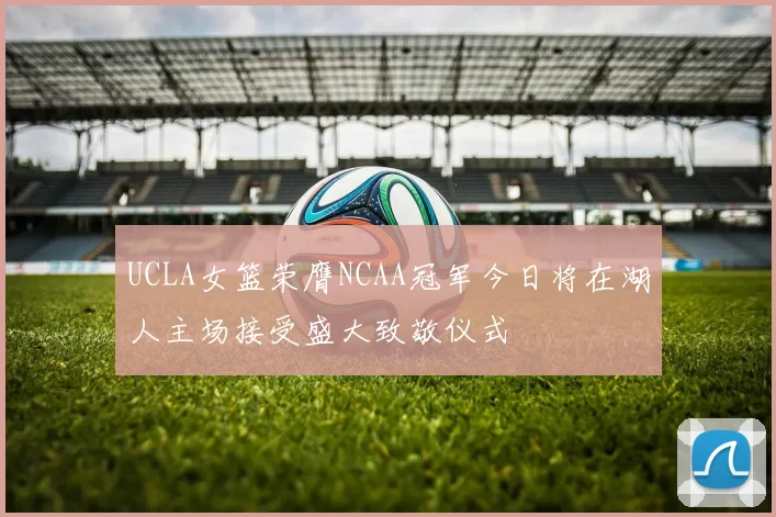 UCLA女篮荣膺NCAA冠军今日将在湖人主场接受盛大致敬仪式