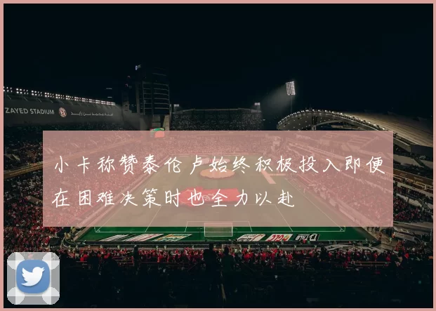 小卡称赞泰伦卢始终积极投入即便在困难决策时也全力以赴