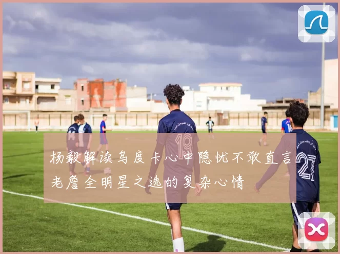 杨毅解读乌度卡心中隐忧不敢直言老詹全明星之选的复杂心情