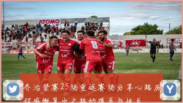 乔治禁赛25场重返赛场分享心路历程感慨复出之路的艰辛与快乐