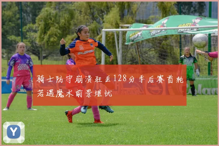 骑士防守崩溃狂丢128分季后赛首轮若遇魔术前景堪忧