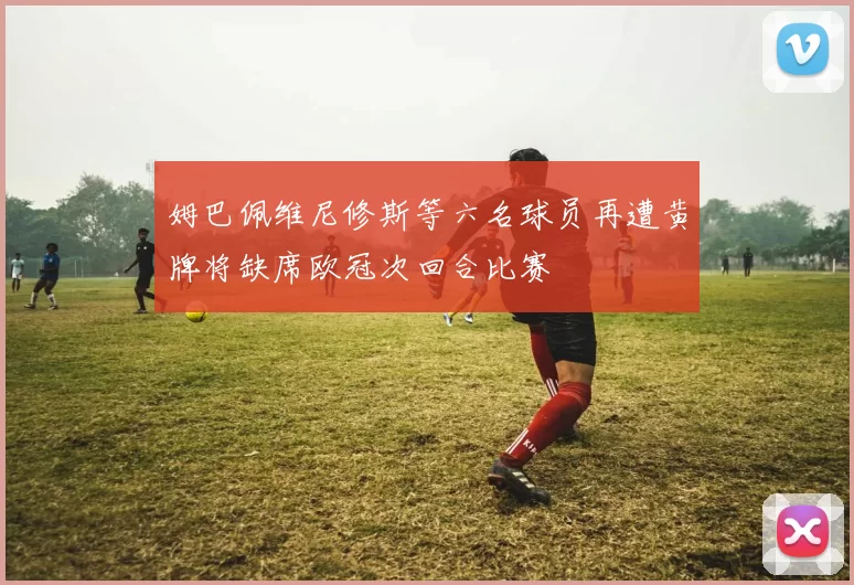 姆巴佩维尼修斯等六名球员再遭黄牌将缺席欧冠次回合比赛