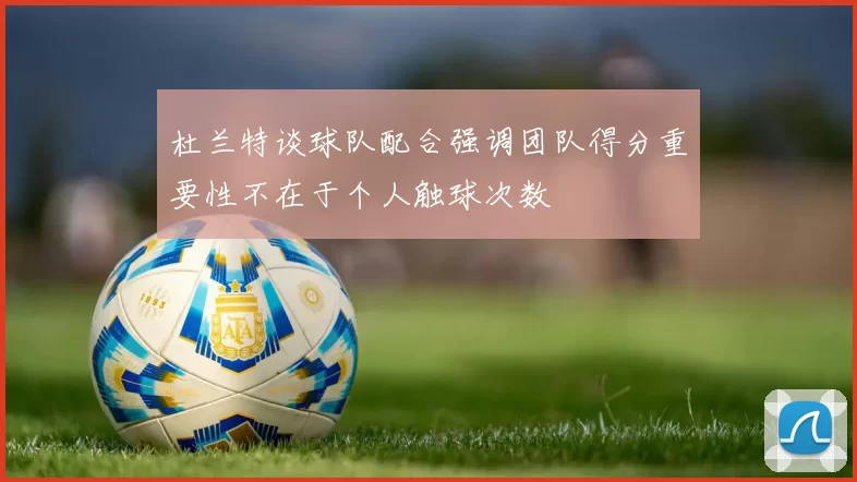 杜兰特谈球队配合强调团队得分重要性不在于个人触球次数