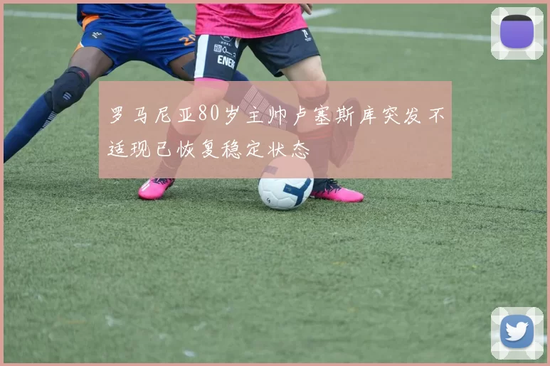 罗马尼亚80岁主帅卢塞斯库突发不适现已恢复稳定状态