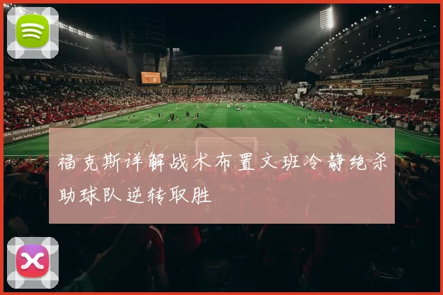福克斯详解战术布置文班冷静绝杀助球队逆转取胜
