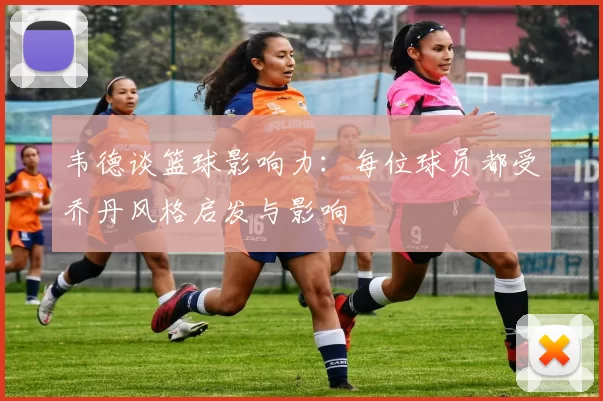 韦德谈篮球影响力：每位球员都受乔丹风格启发与影响